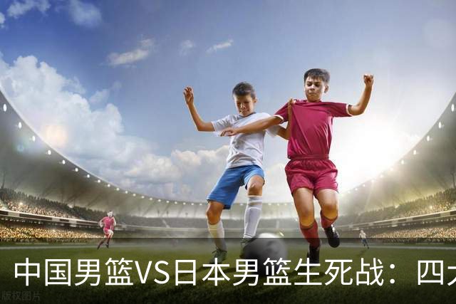 中国男篮VS日本男篮生死战：四大优势加持，防范隐患刻不容缓
