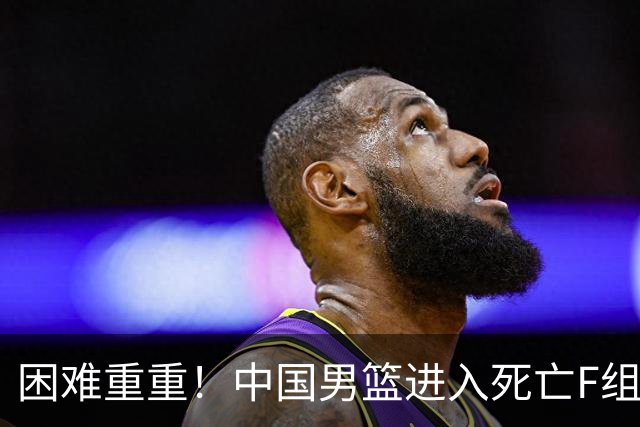 困难重重！中国男篮进入死亡F组，3大归化强敌拦路，也无战绩优势