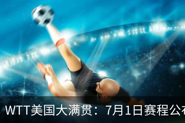 WTT美国大满贯：7月1日赛程公布！国乒迎战勒布伦兄弟，王曼昱对决日本削球手